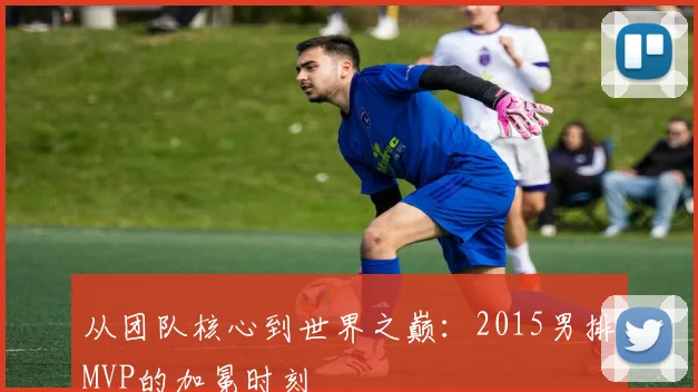 从团队核心到世界之巅：2015男排MVP的加冕时刻