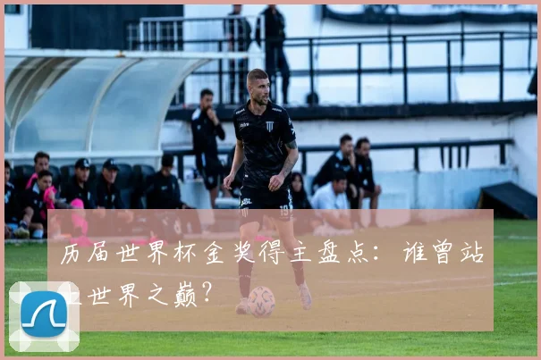 历届世界杯金奖得主盘点：谁曾站上世界之巅？