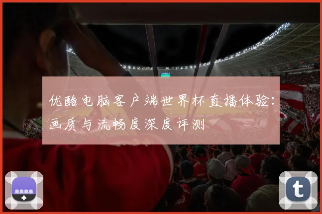 优酷电脑客户端世界杯直播体验：画质与流畅度深度评测