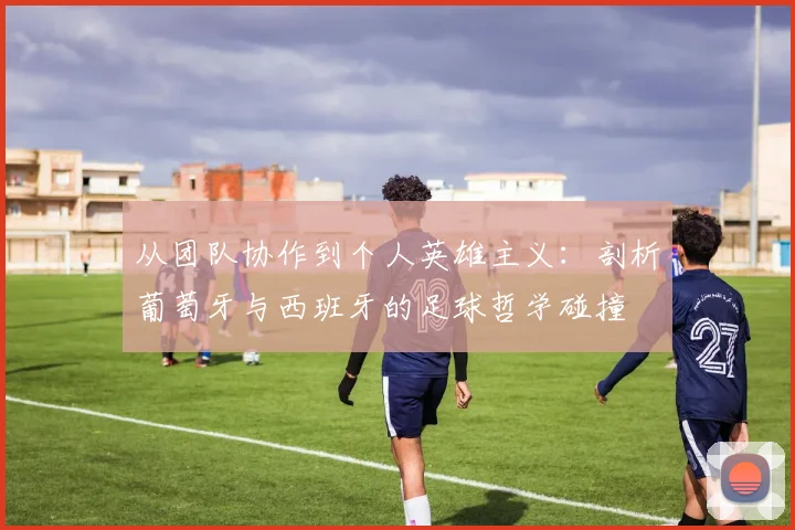 从团队协作到个人英雄主义：剖析葡萄牙与西班牙的足球哲学碰撞