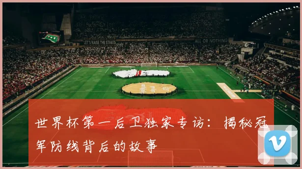 世界杯第一后卫独家专访：揭秘冠军防线背后的故事
